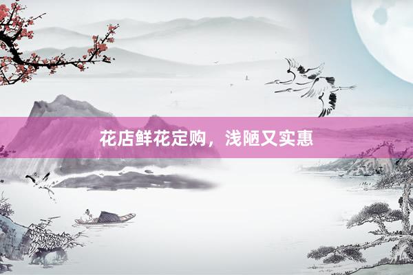 花店鲜花定购，浅陋又实惠