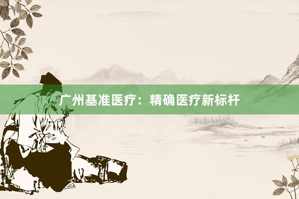 广州基准医疗：精确医疗新标杆